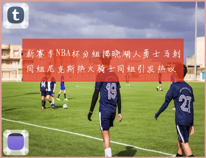 新赛季NBA杯分组揭晓湖人勇士马刺同组尼克斯热火骑士同组引发热议