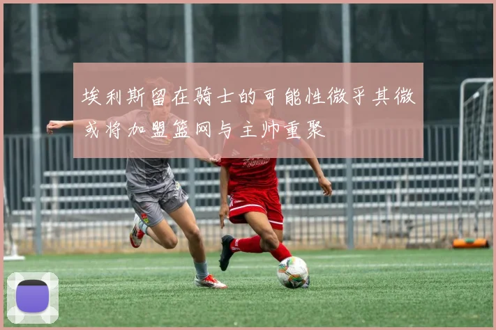 埃利斯留在骑士的可能性微乎其微或将加盟篮网与主帅重聚