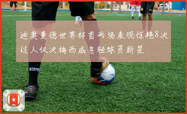 迪奥曼德世界杯首两场表现惊艳8次过人仅次梅西成年轻球员新星