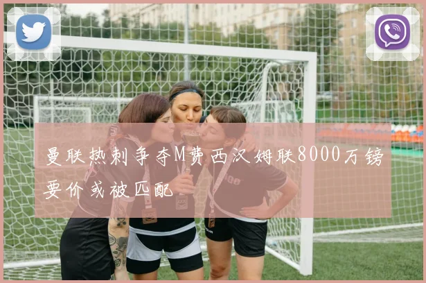 曼联热刺争夺M费西汉姆联8000万镑要价或被匹配
