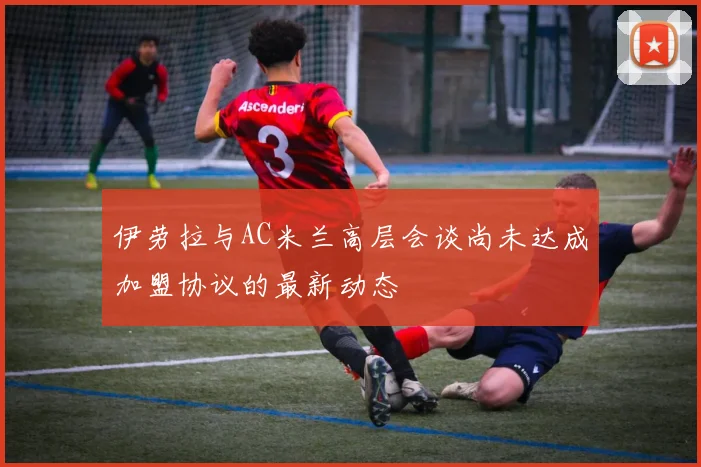 伊劳拉与AC米兰高层会谈尚未达成加盟协议的最新动态