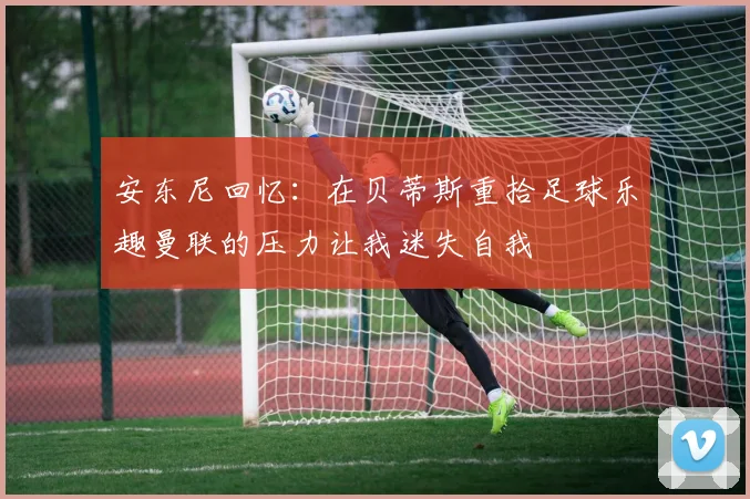 安东尼回忆：在贝蒂斯重拾足球乐趣曼联的压力让我迷失自我