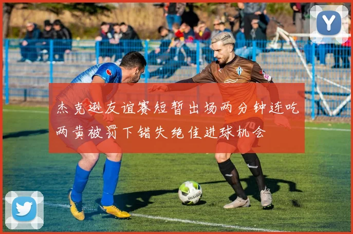 杰克逊友谊赛短暂出场两分钟连吃两黄被罚下错失绝佳进球机会