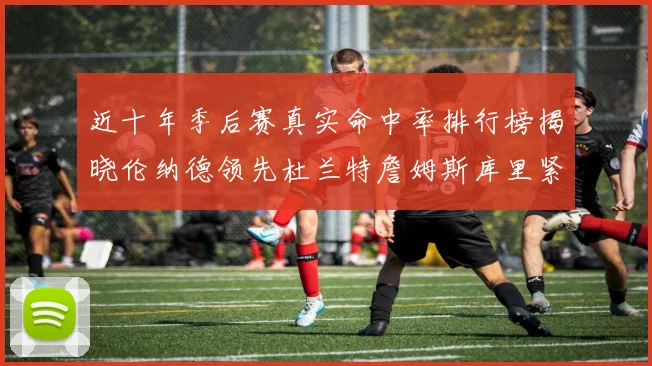 近十年季后赛真实命中率排行榜揭晓伦纳德领先杜兰特詹姆斯库里紧随其后