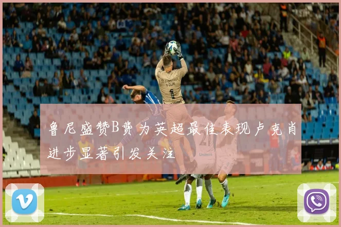 鲁尼盛赞B费为英超最佳表现卢克肖进步显著引发关注