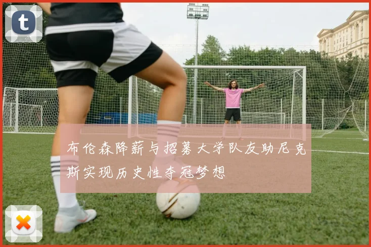 布伦森降薪与招募大学队友助尼克斯实现历史性夺冠梦想