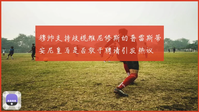 穆帅支持歧视维尼修斯的普雷斯蒂安尼皇马是否敢于聘请引发热议